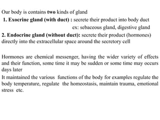 Our body is contains two kinds of gland
1. Exocrine gland (with duct) : secrete their product into body duct
ex: sebaceous gland, digestive gland
2. Endocrine gland (without duct): secrete their product (hormones)
directly into the extracellular space around the secretory cell
Hormones are chemical messenger, having the wider variety of effects
and their function, some time it may be sudden or some time may occurs
days later
It maintained the various functions of the body for examples regulate the
body temperature, regulate the homeostasis, maintain trauma, emotional
stress etc.
 