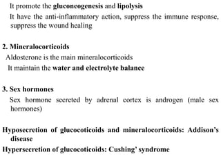 It promote the gluconeogenesis and lipolysis
It have the anti-inflammatory action, suppress the immune response,
suppress the wound healing
2. Mineralocorticoids
Aldosterone is the main mineralocorticoids
It maintain the water and electrolyte balance
3. Sex hormones
Sex hormone secreted by adrenal cortex is androgen (male sex
hormones)
Hyposecretion of glucocoticoids and mineralocorticoids: Addison’s
disease
Hypersecretion of glucocoticoids: Cushing’ syndrome
 