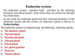 Endocrine system
The endocrine system regulates body activities by the releasing
hormones into blood stream , from where they are carried out through
the whole body
we can study the endocrine gland and their releasing hormones in the
endocrine system and the science of endocrine system is known as
Endocrinology.
The endocrine system is compromising the following endocrine glands:
1. The pituitary gland
2. Thyroid gland
3. Parathyroid gland
4. Adrenal gland
5. Pineal gland
6. Sex gland (gonads)
7. Pancreas
8. Thymus gland
 