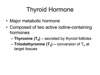 Thyroid Hormone
• Major metabolic hormone
• Composed of two active iodine-containing
hormones
– Thyroxine (T4) – secreted by thyroid follicles
– Triiodothyronine (T3) – conversion of T4 at
target tissues
 
