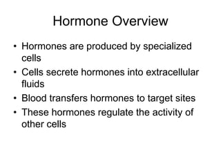 Hormone Overview
• Hormones are produced by specialized
cells
• Cells secrete hormones into extracellular
fluids
• Blood transfers hormones to target sites
• These hormones regulate the activity of
other cells
 
