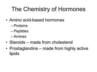 The Chemistry of Hormones
• Amino acid-based hormones
– Proteins
– Peptides
– Amines
• Steroids – made from cholesterol
• Prostaglandins – made from highly active
lipids
 