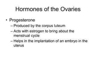 Hormones of the Ovaries
• Progesterone
– Produced by the corpus luteum
– Acts with estrogen to bring about the
menstrual cycle
– Helps in the implantation of an embryo in the
uterus
 