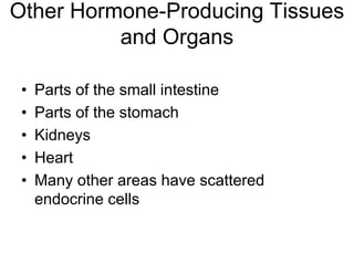 Other Hormone-Producing Tissues
and Organs
• Parts of the small intestine
• Parts of the stomach
• Kidneys
• Heart
• Many other areas have scattered
endocrine cells
 