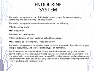 ENDOCRINE
SYSTEM
The endocrine system is one of the body’s main system for communicating,
controlling and coordinating the body’s work.
The endocrine system help maintain and control the following:
Body energy levels
Reproduction
Growth and development
Internal balance of body systems, called homeostasis
Responses to surroundings, stress and injury
The endocrine system accomplishes these tasks via a network of glands and organs
that produce, store, and secrete certain types of hormones.
The foundations of the endocrine system are the hormones and glands. As the
body's chemical messengers, hormones transfer information and instructions from
one set of cells to another. Although many different hormones circulate throughout
the bloodstream, each one affects only the cells that are genetically programmed to
receive and respond to its message.
 
