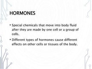 HORMONES
• Special chemicals that move into body fluid
after they are made by one cell or a group of
cells.
• Different types of hormones cause different
effects on other cells or tissues of the body.
 