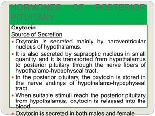 HORMONES OF POSTERIOR
PITUITARY
Oxytocin
Source of Secretion
 Oxytocin is secreted mainly by paraventricular
nucleus of hypothalamus.
 It is also secreted by supraoptic nucleus in small
quantity and it is transported from hypothalamus
to posterior pituitary through the nerve fibers of
hypothalamo-hypophyseal tract.
 In the posterior pituitary, the oxytocin is stored in
the nerve endings of hypothalamo-hypophyseal
tract.
 When suitable stimuli reach the posterior pituitary
from hypothalamus, oxytocin is released into the
blood.
 Oxytocin is secreted in both males and female
 