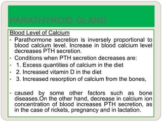 Blood Level of Calcium
• Parathormone secretion is inversely proportional to
blood calcium level. Increase in blood calcium level
decreases PTH secretion.
• Conditions when PTH secretion decreases are:
• 1. Excess quantities of calcium in the diet
• 2. Increased vitamin D in the diet
• 3. Increased resorption of calcium from the bones,
• caused by some other factors such as bone
diseases.On the other hand, decrease in calcium ion
concentration of blood increases PTH secretion, as
in the case of rickets, pregnancy and in lactation.
PARATHYROID GLAND
 