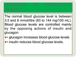 The normal blood glucose level is between
3.5 and 8 mmol/litre (63 to 144 mg/100 mL).
Blood glucose levels are controlled mainly
by the opposing actions of insulin and
glucagon:
• glucagon increases blood glucose levels
• insulin reduces blood glucose levels.
HORMONE OF PANCREATIC
ISLETS
 