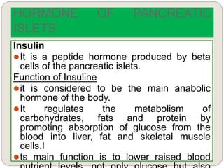 Insulin
It is a peptide hormone produced by beta
cells of the pancreatic islets.
Function of Insuline
it is considered to be the main anabolic
hormone of the body.
It regulates the metabolism of
carbohydrates, fats and protein by
promoting absorption of glucose from the
blood into liver, fat and skeletal muscle
cells.I
ts main function is to lower raised blood
HORMONE OF PANCREATIC
ISLETS
 