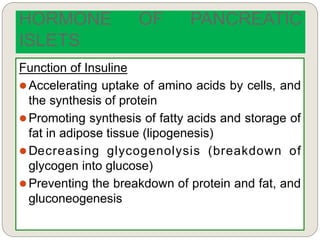 Function of Insuline
 Accelerating uptake of amino acids by cells, and
the synthesis of protein
 Promoting synthesis of fatty acids and storage of
fat in adipose tissue (lipogenesis)
 Decreasing glycogenolysis (breakdown of
glycogen into glucose)
 Preventing the breakdown of protein and fat, and
gluconeogenesis
HORMONE OF PANCREATIC
ISLETS
 