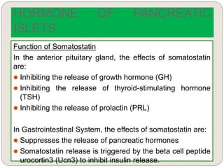 Function of Somatostatin
In the anterior pituitary gland, the effects of somatostatin
are:
 Inhibiting the release of growth hormone (GH)
 Inhibiting the release of thyroid-stimulating hormone
(TSH)
 Inhibiting the release of prolactin (PRL)
In Gastrointestinal System, the effects of somatostatin are:
 Suppresses the release of pancreatic hormones
 Somatostatin release is triggered by the beta cell peptide
urocortin3 (Ucn3) to inhibit insulin release.
HORMONE OF PANCREATIC
ISLETS
 