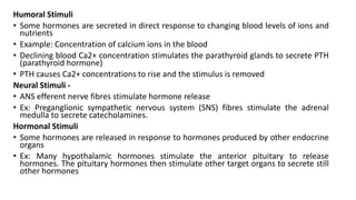 Humoral Stimuli
• Some hormones are secreted in direct response to changing blood levels of ions and
nutrients
• Example: Concentration of calcium ions in the blood
• Declining blood Ca2+ concentration stimulates the parathyroid glands to secrete PTH
(parathyroid hormone)
• PTH causes Ca2+ concentrations to rise and the stimulus is removed
Neural Stimuli -
• ANS efferent nerve fibres stimulate hormone release
• Ex: Preganglionic sympathetic nervous system (SNS) fibres stimulate the adrenal
medulla to secrete catecholamines.
Hormonal Stimuli
• Some hormones are released in response to hormones produced by other endocrine
organs
• Ex: Many hypothalamic hormones stimulate the anterior pituitary to release
hormones. The pituitary hormones then stimulate other target organs to secrete still
other hormones
 