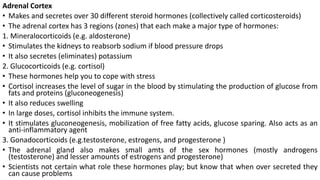 Adrenal Cortex
• Makes and secretes over 30 different steroid hormones (collectively called corticosteroids)
• The adrenal cortex has 3 regions (zones) that each make a major type of hormones:
1. Mineralocorticoids (e.g. aldosterone)
• Stimulates the kidneys to reabsorb sodium if blood pressure drops
• It also secretes (eliminates) potassium
2. Glucocorticoids (e.g. cortisol)
• These hormones help you to cope with stress
• Cortisol increases the level of sugar in the blood by stimulating the production of glucose from
fats and proteins (gluconeogenesis)
• It also reduces swelling
• In large doses, cortisol inhibits the immune system.
• It stimulates gluconeogenesis, mobilization of free fatty acids, glucose sparing. Also acts as an
anti-inflammatory agent
3. Gonadocorticoids (e.g.testosterone, estrogens, and progesterone )
• The adrenal gland also makes small amts of the sex hormones (mostly androgens
(testosterone) and lesser amounts of estrogens and progesterone)
• Scientists not certain what role these hormones play; but know that when over secreted they
can cause problems
 