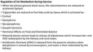 Regulation of Fat Metabolism During Exercise
• When low plasma glucose levels occur, the catecholamines are released to
accelerate lipolysis
• Triglycerides are reduced to free fatty acids by lipase which is activated by:
• Cortisol
• Epinephrine
• Norepinephrine
• Growth Hormone
• Hormonal Effects on Fluid and Electrolyte Balance
• Reduced plasma volume leads to release of aldosterone which increases Na+ and
H2O reabsorption by the kidneys and renal tubes.
• Antidiuretic Hormone (ADH) is released from the posterior pituitary when
dehydration is sensed by osmoreceptors, and water is then reabsorbed by the
kidneys.
 