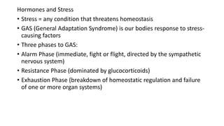 Hormones and Stress
• Stress = any condition that threatens homeostasis
• GAS (General Adaptation Syndrome) is our bodies response to stress-
causing factors
• Three phases to GAS:
• Alarm Phase (immediate, fight or flight, directed by the sympathetic
nervous system)
• Resistance Phase (dominated by glucocorticoids)
• Exhaustion Phase (breakdown of homeostatic regulation and failure
of one or more organ systems)
 