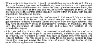 • When melatonin is produced, it is not released into a vacuum to do as it pleases.
As is true for many processes within the body, there is a balance that is preserved.
This balance is called homeostasis. When the pineal gland secretes melatonin, this
feeds back via action on the MT1 and MT2 melatonin receptors on the SCN. This
interplay affects the control of the circadian system within the body, with broader
implications for potential disease.
• There are a few other curious effects of melatonin that are not fully understood
within humans. It is known that in animal models melatonin can decrease
gonadotropin-releasing hormone (GnRH) secretion from the hypothalamus. This
may have an inhibitory effect on reproductive functions. In mammals, this may
slow the maturation of sperm and eggs and reduce the function of the
reproductive organs.
• It is theorized that it may affect the seasonal reproductive functions of some
animals. When nights are longer in the winter months, and the access to food may
be reduced, the increased darkness may lead to higher melatonin levels and
reduced fertility. This may make it less likely for some animal species to have
young that may not survive the lean times of winter. The significance of this,
especially among humans, is unknown.
 