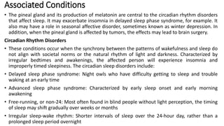 Associated Conditions
• The pineal gland and its production of melatonin are central to the circadian rhythm disorders
that affect sleep. It may exacerbate insomnia in delayed sleep phase syndrome, for example. It
also may have a role in seasonal affective disorder, sometimes known as winter depression. In
addition, when the pineal gland is affected by tumors, the effects may lead to brain surgery.
Circadian Rhythm Disorders
• These conditions occur when the synchrony between the patterns of wakefulness and sleep do
not align with societal norms or the natural rhythm of light and darkness. Characterized by
irregular bedtimes and awakenings, the affected person will experience insomnia and
improperly timed sleepiness. The circadian sleep disorders include:
• Delayed sleep phase syndrome: Night owls who have difficulty getting to sleep and trouble
waking at an early time
• Advanced sleep phase syndrome: Characterized by early sleep onset and early morning
awakening
• Free-running, or non-24: Most often found in blind people without light perception, the timing
of sleep may shift gradually over weeks or months
• Irregular sleep-wake rhythm: Shorter intervals of sleep over the 24-hour day, rather than a
prolonged sleep period overnight
 