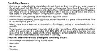 Pineal Gland Tumors
• Cancer may rarely affect the pineal gland. In fact, less than 1 percent of brain tumors occur in
the pineal gland, but 3%–8% of brain tumors in children are found here.2 Generally, pineal
gland tumors occur more among young adults, those individuals between 20 and 40 years of
age. There are only a handful of tumors that may affect the pineal gland within the brain. In
fact, there are only three types of true pineal cell tumors. These include:
• Pineocytoma: Slow growing, often classified as a grade II tumor
• Pineoblastoma: Generally more aggressive, either classified as a grade III intermediate form
or more malignant grade IV
• Mixed pineal tumor: Contains a combination of cell types, making a clean classification less
possible
• These tumors may grow large enough to obstruct the normal flow of the cerebrospinal fluid
within the ventricles. It is estimated that 10%–20% of the pineal gland tumors may also
spread via this medium, especially the more aggressive pineoblastoma variant. Fortunately,
these cancers rarely metastasize elsewhere in the body.
Symptoms that develop with a pineal gland tumor may include:
• Impaired eye movements causing double vision
• Headache
• Nausea
• Vomiting
 