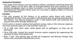 Anatomical Variations
• The shape of the thymus can vary widely in infants, sometimes stretching above the
clavicle. Infants can be born with an enlarged thymus that puts pressure on the
trachea (windpipe), heart, or other structures. It is not always recommended that
the thymus be removed in these cases, as it can have a negative effect on immune
system development.
Function
• The only purpose of the thymus is to produce white blood cells called T
lymphocytes (T cells). They are called T cells because they are primarily produced in
the thymus. The thymus produces some T cells before birth and continues the
process from birth through adolescence.
T cells come in several varieties that perform various roles in the immune response.
The most common types of T cells and their roles are:
• T4 or CD4 cells: Alert other white blood cells to pathogens, so they can be
destroyed
• T8 or CD8 cells: Control the overall immune system response by suppressing the
activities of other white blood cells
• Killer T cells: This specific type of CD8 cell recognizes and destroys foreign cells,
cancer cells, and those infected with a virus.
 