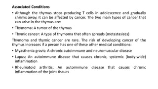 Associated Conditions
• Although the thymus stops producing T cells in adolescence and gradually
shrinks away, it can be affected by cancer. The two main types of cancer that
can arise in the thymus are:
• Thymoma: A tumor of the thymus
• Thymic cancer: A type of thymoma that often spreads (metastasizes)
Thymoma and thymic cancer are rare. The risk of developing cancer of the
thymus increases if a person has one of these other medical conditions:
• Myasthenia gravis: A chronic autoimmune and neuromuscular disease
• Lupus: An autoimmune disease that causes chronic, systemic (body-wide)
inflammation
• Rheumatoid arthritis: An autoimmune disease that causes chronic
inflammation of the joint tissues
 