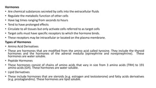 Hormones
• Are chemical substances secreted by cells into the extracellular fluids
• Regulate the metabolic function of other cells
• Have lag times ranging from seconds to hours
• Tend to have prolonged effects
• Circulate to all tissues but only activate cells referred to as target cells
• Target cells must have specific receptors to which the hormone binds.
• These receptors may be intracellular or located on the plasma membrane.
Types of Hormones
• Amino Acid Derivatives
• These are hormones that are modified from the amino acid called tyrosine. They include the thyroid
hormones and the hormones of the adrenal medulla (epinephrine and norepinephrine). These
hormones are water soluble.
• Peptide Hormones
• These hormones consist of chains of amino acids that vary in size from 3 amino acids (TRH) to 191
amino acids (GH). These hormones are water soluble.
• Lipid Derivatives
• These include hormones that are steroids (e.g. estrogen and testosterone) and fatty acids derivatives
(e.g. prostaglandins). These hormones are lipid soluble.
 