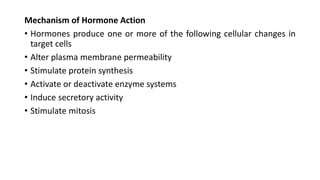 Mechanism of Hormone Action
• Hormones produce one or more of the following cellular changes in
target cells
• Alter plasma membrane permeability
• Stimulate protein synthesis
• Activate or deactivate enzyme systems
• Induce secretory activity
• Stimulate mitosis
 