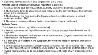 • In general, hormones can act on a target cell in 1 of 2 ways:
Activate Second Messengers (Involves regulatory G proteins)
(This is how amino acid-derived, peptide, and fatty acid-derived hormones work)
• 1. The hormone binds to a G protein-linked receptor on the cell membrane; t he hormone
acts as a first messenger.
• 2. The binding of the hormone to the G protein-linked receptor activates a second
messenger such as cAMP.
• 3. The second messenger than activates or inactivates enzymes in the cell
Activate Genes
(This is how steroid and thyroid hormones work)
• 1. Steroid hormones and thyroid hormones pass directly through the cell membrane of
target cells.
• 2. They bind to receptors in the cytoplasm or in the nucleus. (Thyroid hormones also bind
to receptors in the mitochondria.)
• 3. If they bind to receptors in the cytoplasm, the hormone-receptor complex then enters
the nucleus.
• 4. In the nucleus the hormones directly either turn genes “on” or turn genes “off.” That is
they either cause the gene to start making a protein by transcription and translation or not.
• Thyroid hormones that go to the mitochondria increase the rate of ATP production in the
cell.
 