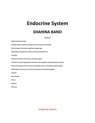 Endocrine System
SHAHINA BANO
Objectives
•Define Endocrine system
•Identify Endocrine glands and Endocrine tissues present in the body
•Discuss types of Hormones, target cells, target organ
•Briefly discuss Mechanism of Action of Hormone (protein and
•steroids)
•Discuss the location and structure of pituitary gland.
• Discuss the role of hypothalamic hormones in the regulation of pituitary gland secretions.
•Discuss the function of the hormones secreted by anterior and posterior pituitary gland.
•Briefly discuss the structure, function & hormones of the following glands
•Thyroid
•Para Thyroid
•Pineal
•Adrenal
•Pancreas
Endocrine System
 