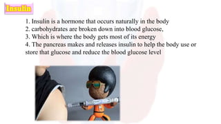 1. Insulin is a hormone that occurs naturally in the body
2. carbohydrates are broken down into blood glucose,
3. Which is where the body gets most of its energy
4. The pancreas makes and releases insulin to help the body use or
store that glucose and reduce the blood glucose level
 