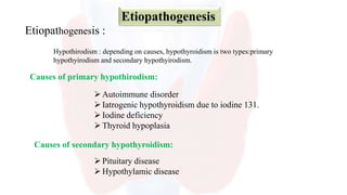 Etiopathogenesis :
Etiopathogenesis
Hypothirodism : depending on causes, hypothyroidism is two types:primary
hypothyirodism and secondary hypothyirodism.
Causes of primary hypothirodism:
Autoimmune disorder
Iatrogenic hypothyroidism due to iodine 131.
Iodine deficiency
Thyroid hypoplasia
Causes of secondary hypothyroidism:
Pituitary disease
Hypothylamic disease
 