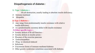 Etiopathogenesis of diabetes :
1) Type 1 diabetes :-
-B cell destruction, usually leading to absolute insulin deficiency.
 Immune-mediated
 Idiopathic
2) Type 2 diabetes :-
 may range from predominantly insulin resistance with relative
insulin deficiency
 to a predominantly secretory defect with insulin resistance
3) Other specific types :-
 Genetic defects of B cell function –
 Genetic defects in insulin action –
 Diseases of the exocrine pancreas
 Endocrinopathies
 Drug- or chemical-induced
 Infections
 Uncommon forms of immune-mediated diabetes
 Other genetic syndromes sometimes associated with diabetes.
 