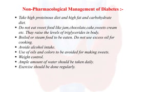 Non-Pharmacological Management of Diabetes :-
 Take high proteinous diet and high fat and carbohydrate
diet.
 Do not eat sweet food like jam,chocolate,cake,sweets cream
etc. Thay raise the levels of triglycerides in body.
 Boiled or steam food to be eaten. Do not use excess oil for
cooking.
 Avoide alcohol intake.
 Use of oils and colors to be avoided for making sweets.
 Weight control.
 Ample amount of water should be taken daily.
 Exercise should be done regularly.
 
