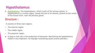 Hypothalamus
 Hypothalamus. The hypothalamus, which is part of the nervous system, is
Hypothalamus is a minute region, almost the size of an almond, present at the centre
of the human brain, near the pituitary gland.
Structure :
It consists of three main regions:
 The anterior region.
 The middle region.
 The posterior region.
 It plays a vital role in the production of hormones. Maintaining the hypothalamus
health is very important. Its improper functioning causes several disorders.
 