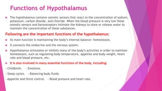 Functions of Hypothalamus
 The hypothalamus contains osmotic sensors that react to the concentration of sodium,
potassium, carbon dioxide, and chloride. When the blood pressure is very low these
osmotic sensors and baroreceptors intimate the kidneys to store or release water to
maintain the concentration of these substances.
Following are the important functions of the hypothalamus:
 Its main function is maintaining the body’s internal balance- homeostasis.
 It connects the endocrine and the nervous system.
 Hypothalamus stimulates or inhibits many of the body’s activities in order to maintain
homeostasis, such as regulating body temperature, appetite and body weight, heart
rate and blood pressure, etc.
 It is also involved in many essential functions of the body, including:
- Childbirth. - Emotions.
- Sleep cycles. - Balancing body fluids.
- Appetite and thirst control. - Blood pressure and heart rate.
 