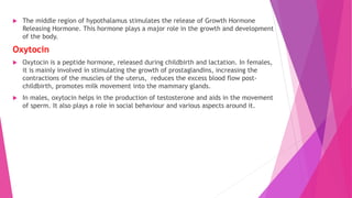 The middle region of hypothalamus stimulates the release of Growth Hormone
Releasing Hormone. This hormone plays a major role in the growth and development
of the body.
Oxytocin
 Oxytocin is a peptide hormone, released during childbirth and lactation. In females,
it is mainly involved in stimulating the growth of prostaglandins, increasing the
contractions of the muscles of the uterus, reduces the excess blood flow post-
childbirth, promotes milk movement into the mammary glands.
 In males, oxytocin helps in the production of testosterone and aids in the movement
of sperm. It also plays a role in social behaviour and various aspects around it.
 