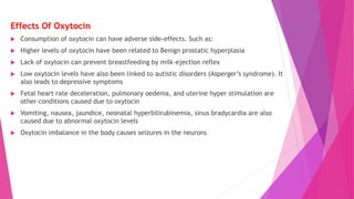 Effects Of Oxytocin
 Consumption of oxytocin can have adverse side-effects. Such as:
 Higher levels of oxytocin have been related to Benign prostatic hyperplasia
 Lack of oxytocin can prevent breastfeeding by milk-ejection reflex
 Low oxytocin levels have also been linked to autistic disorders (Asperger’s syndrome). It
also leads to depressive symptoms
 Fetal heart rate deceleration, pulmonary oedema, and uterine hyper stimulation are
other conditions caused due to oxytocin
 Vomiting, nausea, jaundice, neonatal hyperbilirubinemia, sinus bradycardia are also
caused due to abnormal oxytocin levels
 Oxytocin imbalance in the body causes seizures in the neurons
 