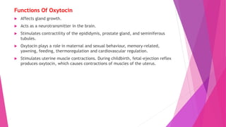 Functions Of Oxytocin
 Affects gland growth.
 Acts as a neurotransmitter in the brain.
 Stimulates contractility of the epididymis, prostate gland, and seminiferous
tubules.
 Oxytocin plays a role in maternal and sexual behaviour, memory-related,
yawning, feeding, thermoregulation and cardiovascular regulation.
 Stimulates uterine muscle contractions. During childbirth, fetal-ejection reflex
produces oxytocin, which causes contractions of muscles of the uterus.
 