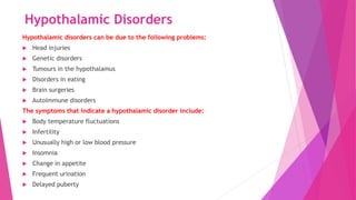 Hypothalamic Disorders
Hypothalamic disorders can be due to the following problems:
 Head injuries
 Genetic disorders
 Tumours in the hypothalamus
 Disorders in eating
 Brain surgeries
 Autoimmune disorders
The symptoms that indicate a hypothalamic disorder include:
 Body temperature fluctuations
 Infertility
 Unusually high or low blood pressure
 Insomnia
 Change in appetite
 Frequent urination
 Delayed puberty
 