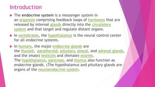 Introduction
 The endocrine system is a messenger system in
an organism comprising feedback loops of hormones that are
released by internal glands directly into the circulatory
system and that target and regulate distant organs.
 In vertebrates, the hypothalamus is the neural control center
for all endocrine systems.
 In humans, the major endocrine glands are
the thyroid, parathyroid, pituitary, pineal, and adrenal glands,
and the (male) testicles and (female) ovaries.
The hypothalamus, pancreas, and thymus also function as
endocrine glands. (The hypothalamus and pituitary glands are
organs of the neuroendocrine system.
 