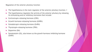 Regulation of the anterior pituitary function
 The hypothalamus is the main regulator of the anterior pituitary function. I
 The hypothalamus regulates the activity of the anterior pituitary by releasing
its stimulating and/or inhibitory hormones that include:
 Corticotropin-releasing hormone (CRH)
 Growth hormone-releasing hormone (GHRH)
 Gonadotropin-releasing hormone (GnRH)
 Thyrotropin-releasing hormone (TRH)
 Dopamine (DA)
 Somatostatin (SS), also known as the growth hormone inhibiting hormone
(GHIH)
 