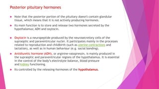 Posterior pituitary hormones
 Note that the posterior portion of the pituitary doesn't contain glandular
tissue, which means that it is not actively producing hormones.
 Its main function is to store and release two hormones secreted by the
hypothalamus; ADH and oxytocin.
 Oxytocin is a neuropeptide produced by the neurosecretory cells of the
supraoptic and paraventricular nuclei. It participates mainly in the processes
related to reproduction and childbirth (such as uterine contractions and
lactation), as well as in human behaviour (e.g. social bonding).
 Antidiuretic hormone (ADH), or arginine-vasopressin, is mainly produced in
the supraoptic and paraventricular regions of the hypothalamus. It is essential
in the control of the body’s electrolyte balance, blood pressure
and kidney functioning.
 Its controlled by the releasing-hormones of the hypothalamus.
 