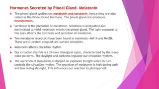 Hormones Secreted by Pineal Gland– Melatonin
 The pineal gland synthesises melatonin and serotonin, hence they are also
called as the Pineal Gland Hormone. The pineal gland also produces
neurosteroids.
 Serotonin is the precursor of melatonin. Serotonin is acetylated and
methylated to yield melatonin within the pineal gland. The light exposure to
the eyes affects the synthesis and secretion of melatonin.
 Two melatonin receptors have been found in mammals- Mel1A and Mel1B.
These are G-protein coupled cell surface receptors.
 Melatonin affects circadian rhythm.
 Our circadian rhythm is a 24-hour biological cycle, characterised by the sleep-
wake patterns. The daylight and darkness regulate our circadian rhythms.
 The secretion of melatonin is stopped on exposure to light which in turn
controls the circadian rhythm. The secretion of melatonin is high during dark
and low during daylight. This influences our reaction to photoperiod.
 