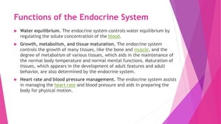 Functions of the Endocrine System
 Water equilibrium. The endocrine system controls water equilibrium by
regulating the solute concentration of the blood.
 Growth, metabolism, and tissue maturation. The endocrine system
controls the growth of many tissues, like the bone and muscle, and the
degree of metabolism of various tissues, which aids in the maintenance of
the normal body temperature and normal mental functions. Maturation of
tissues, which appears in the development of adult features and adult
behavior, are also determined by the endocrine system.
 Heart rate and blood pressure management. The endocrine system assists
in managing the heart rate and blood pressure and aids in preparing the
body for physical motion.
 