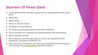 Disorders Of Pineal Gland
 Listed below are few disorders caused by the malfunctioning of the pineal
gland.
 Depression.
 Mood swings.
 Peptic or stomach ulcers.
 Disruption in sleep patterns.
 An impaired pineal gland leads to hormonal imbalance.
 Sexual disorders are caused by the dysfunctioning of the pineal gland.
 Other disorders include:
 Low melatonin secretion also leads to anxiety, low thyroid hormone
production, menopause symptoms, etc.
 Over secretion of melatonin can lead to low blood pressure and improper
functioning of the thyroid glands and adrenal glands.
 