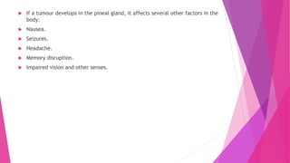  If a tumour develops in the pineal gland, it affects several other factors in the
body:
 Nausea.
 Seizures.
 Headache.
 Memory disruption.
 Impaired vision and other senses.
 