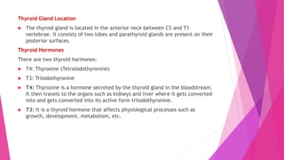 Thyroid Gland Location
 The thyroid gland is located in the anterior neck between C5 and T1
vertebrae. It consists of two lobes and parathyroid glands are present on their
posterior surfaces.
Thyroid Hormones
There are two thyroid hormones:
 T4: Thyroxine (Tetraiodothyronine)
 T3: Triiodothyronine
 T4: Thyroxine is a hormone secreted by the thyroid gland in the bloodstream.
It then travels to the organs such as kidneys and liver where it gets converted
into and gets converted into its active form triiodothyronine.
 T3: It is a thyroid hormone that affects physiological processes such as
growth, development, metabolism, etc.
 