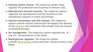  Immune system control. The endocrine system helps
regulate the production and functions of immune cells.
 Reproductive function controls. The endocrine system
regulates the development and the functions of the
reproductive systems in males and females.
 Uterine contractions and milk release. The endocrine
system controls uterine contractions throughout the delivery
of the newborn and stimulates milk release from the breasts
in lactating females.
 Ion management. The endocrine system regulates Na+, K+,
and Ca2+ concentrations in the blood.
 Blood glucose regulator. The endocrine system
controls blood glucose levels and other nutrient levels in the
blood.
 