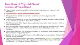 Functions of Thyroid Gland
Hormones of Thyroid Gland
The thyroid gland secretes three different hormones; triiodothyronine, thyroxine, and
calcitonin.
1. Thyroid Hormone (thyroxine and triiodothyronine)
 Thyroid hormone consists of two iodine-containing hormones, thyroxine and
triiodothyronine.
 Thyroxine is also known as T4 as it contains four atoms of iodine, whereas triiodothyronine
is also called T3 as it contains three atoms of iodine.
 The follicular cells of the thyroid gland produce thyroxine as the major hormone, which is
then converted to T3.
 Both thyroxine and triiodothyronine are composed of two tyrosine amino acid units linked
together with iodine atoms. The number of iodine atoms differs between the two
hormones.
 The primary function or role of thyroid hormone is to increase the basal metabolic rate and
heat production via glucose oxidation.
 Besides, it is also necessary for tissue growth and development, especially in the case of
skeletal and nerve tissues.
 The level of thyroid hormone in the blood is regulated by the pituitary gland by the release
of thyroid-stimulating hormone. The regulation and control of the release of thyroid
hormone work by a negative feedback mechanism.
 