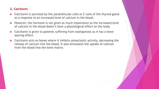 2. Calcitonin
 Calcitonin is secreted by the parafollicular cells or C cells of the thyroid gland
as a response to an increased level of calcium in the blood.
 However, the hormone is not given as much importance as the increased level
of calcium in the blood doesn’t have a physiological effect on the body.
 Calcitonin is given to patients suffering from osteoporosis as it has a bone-
sparing effect.
 Calcitonin acts on bones where it inhibits osteoclastic activity, decreasing the
release of calcium into the blood. It also stimulates the uptake of calcium
from the blood into the bone matrix.
 